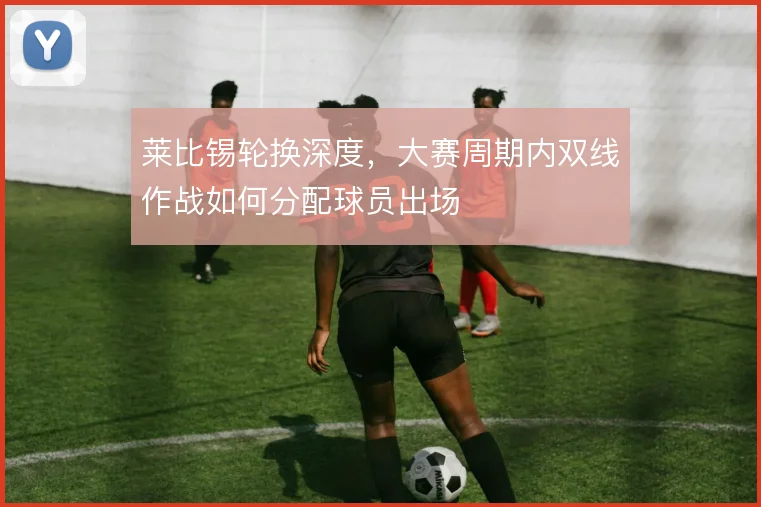 莱比锡轮换深度，大赛周期内双线作战如何分配球员出场