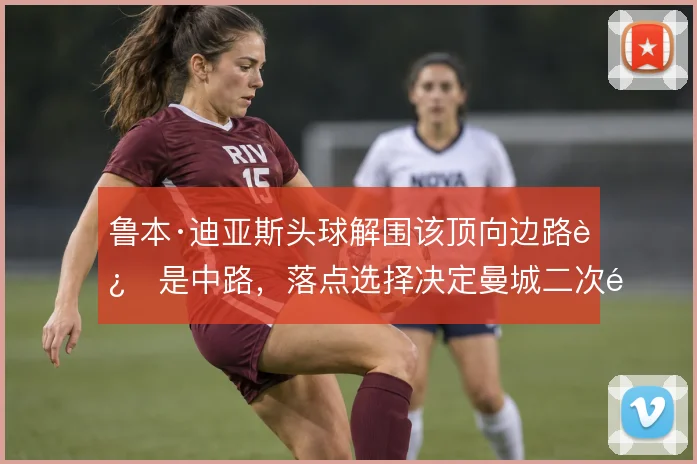 鲁本·迪亚斯头球解围该顶向边路还是中路,落点选择决定曼城二次防守质量