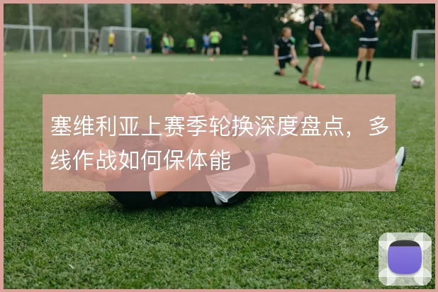 塞维利亚上赛季轮换深度盘点,多线作战如何保体能