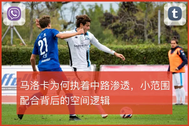 马洛卡为何执着中路渗透,小范围配合背后的空间逻辑