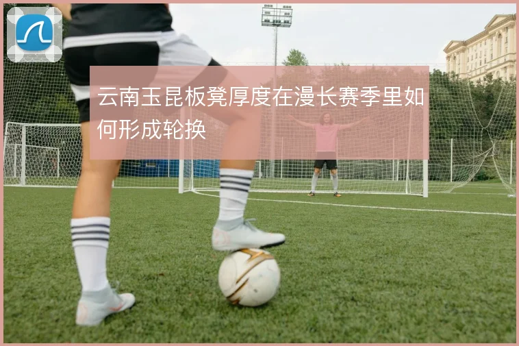 云南玉昆板凳厚度在漫长赛季里如何形成轮换