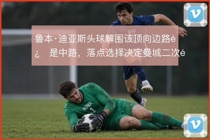 鲁本·迪亚斯头球解围该顶向边路还是中路，落点选择决定曼城二次防守质量