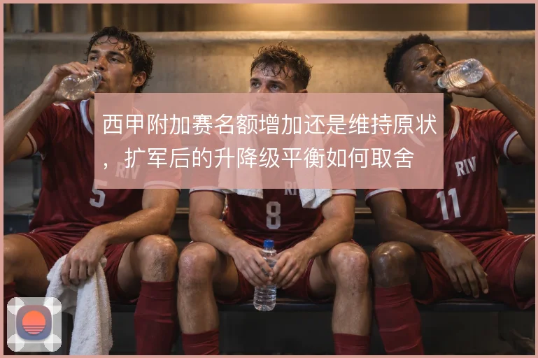 西甲附加赛名额增加还是维持原状,扩军后的升降级平衡如何取舍