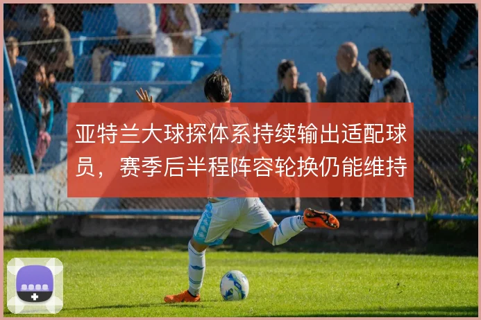 亚特兰大球探体系持续输出适配球员，赛季后半程阵容轮换仍能维持战术强度