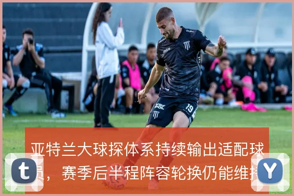 亚特兰大球探体系持续输出适配球员,赛季后半程阵容轮换仍能维持战术强度