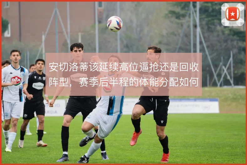 安切洛蒂该延续高位逼抢还是回收阵型,赛季后半程的体能分配如何取舍