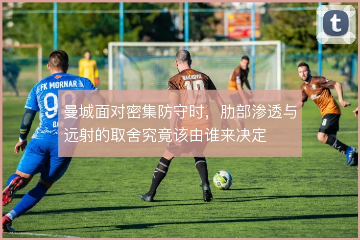 曼城面对密集防守时，肋部渗透与远射的取舍究竟该由谁来决定