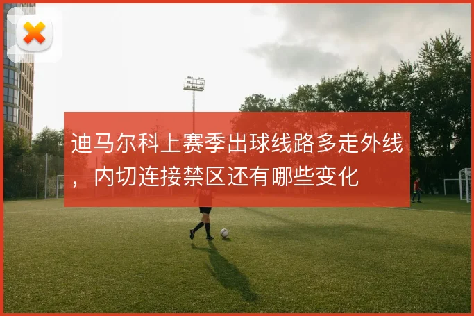 迪马尔科上赛季出球线路多走外线,内切连接禁区还有哪些变化