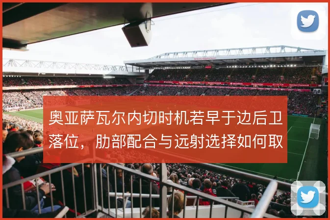 奥亚萨瓦尔内切时机若早于边后卫落位,肋部配合与远射选择如何取舍